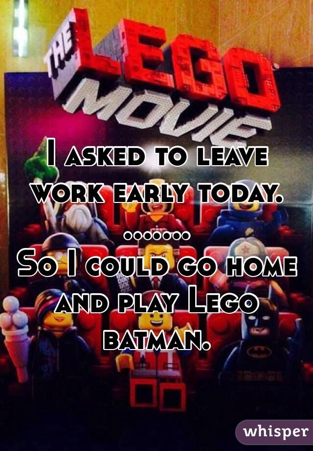 I asked to leave work early today.
.......
So I could go home and play Lego batman. 