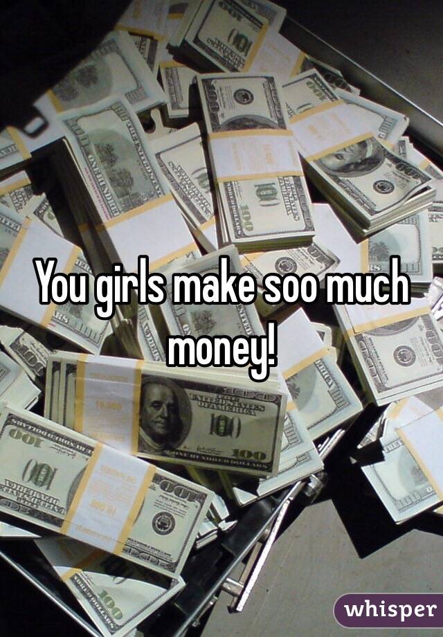 You girls make soo much money!