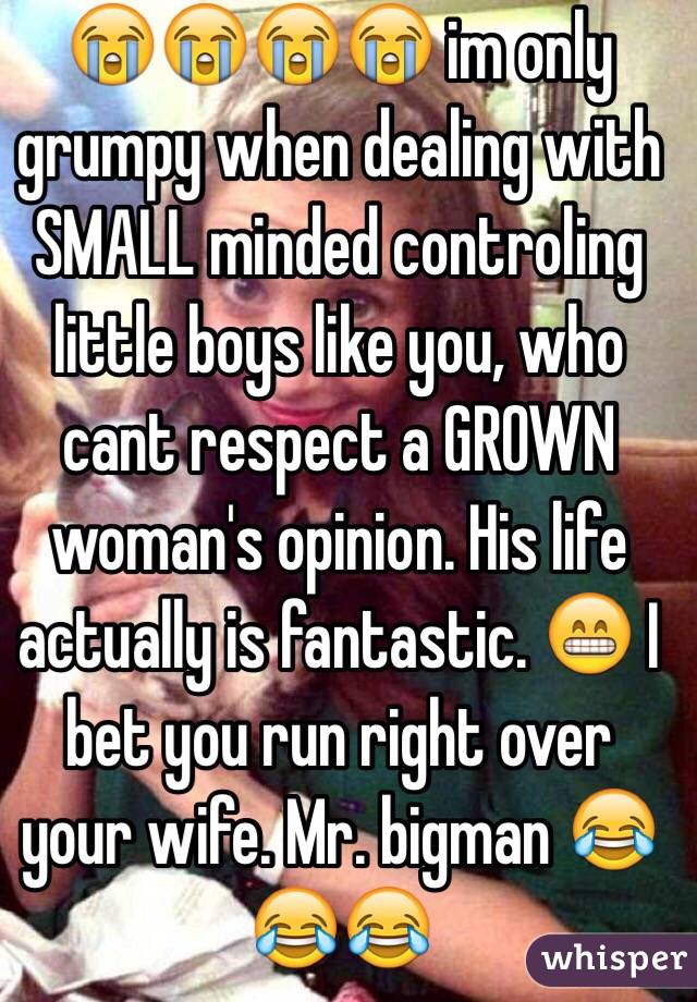 😭😭😭😭 im only grumpy when dealing with SMALL minded controling little boys like you, who cant respect a GROWN woman's opinion. His life actually is fantastic. 😁 I bet you run right over your wife. Mr. bigman 😂😂😂