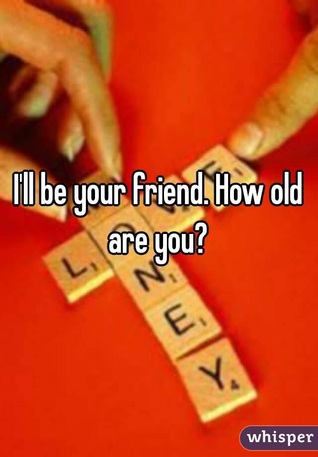 I'll be your friend. How old are you? 