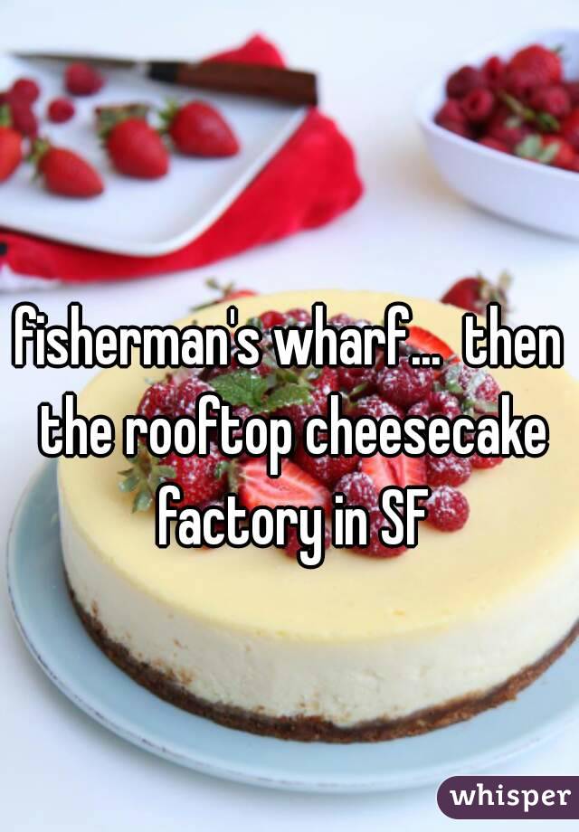 fisherman's wharf...  then the rooftop cheesecake factory in SF