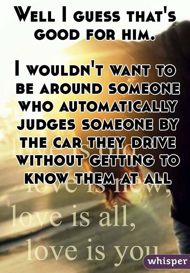 Well I guess that's good for him. 

I wouldn't want to be around someone who automatically judges someone by the car they drive without getting to know them at all
