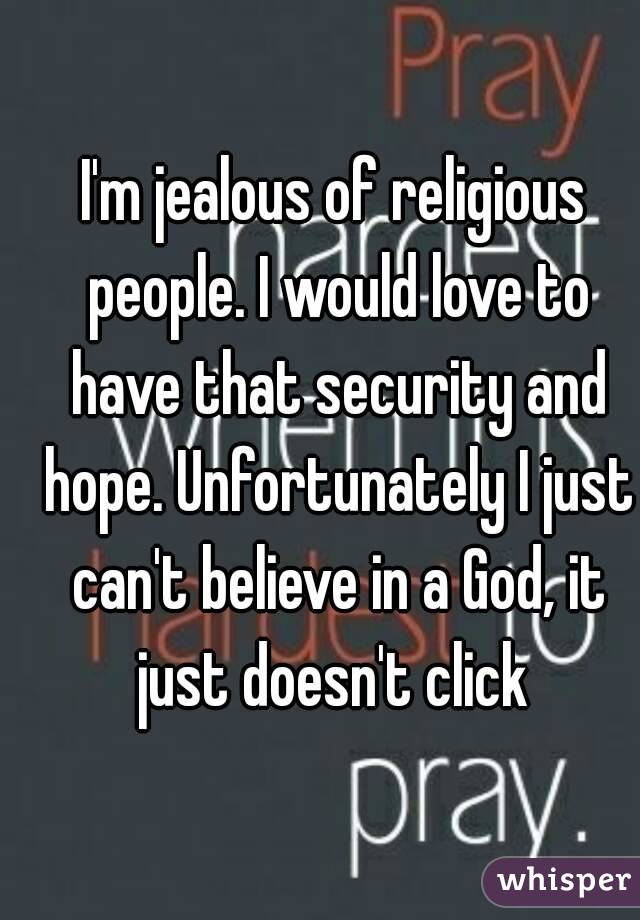 I'm jealous of religious people. I would love to have that security and hope. Unfortunately I just can't believe in a God, it just doesn't click 