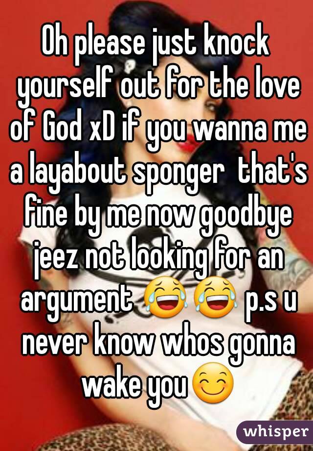 Oh please just knock yourself out for the love of God xD if you wanna me a layabout sponger  that's fine by me now goodbye jeez not looking for an argument 😂😂 p.s u never know whos gonna wake you😊