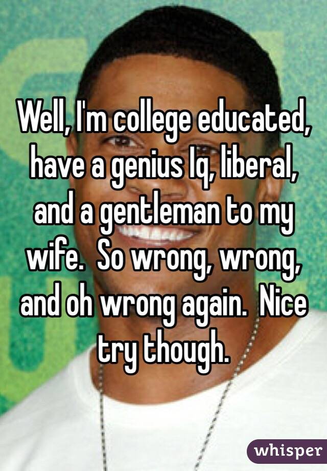 Well, I'm college educated, have a genius Iq, liberal, and a gentleman to my wife.  So wrong, wrong, and oh wrong again.  Nice try though.