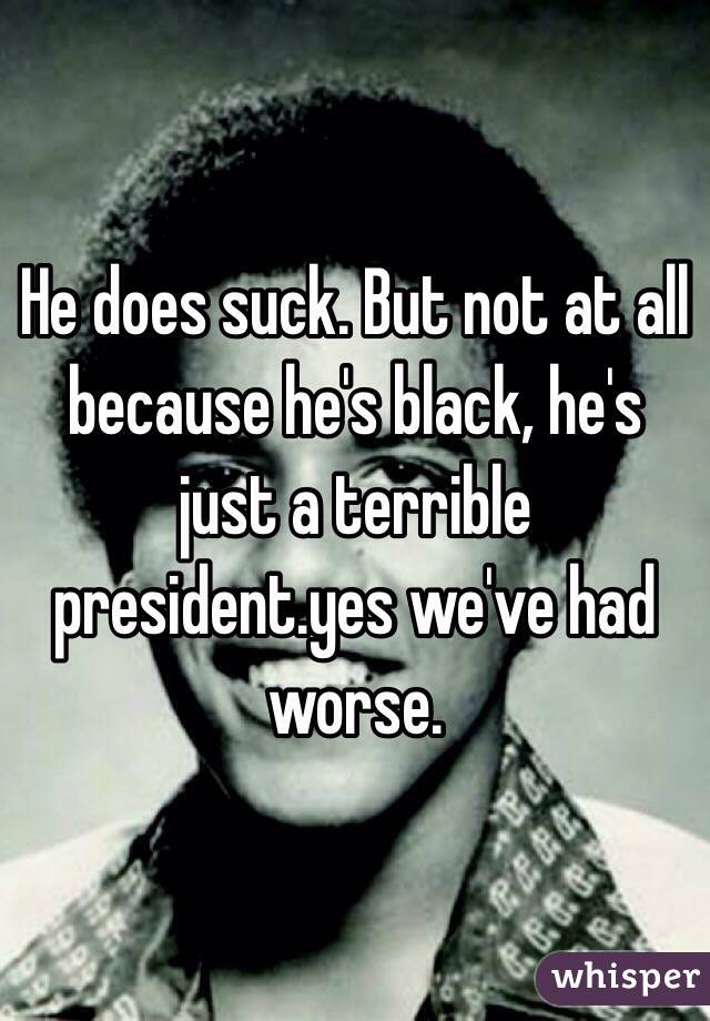 He does suck. But not at all because he's black, he's just a terrible president.yes we've had worse. 