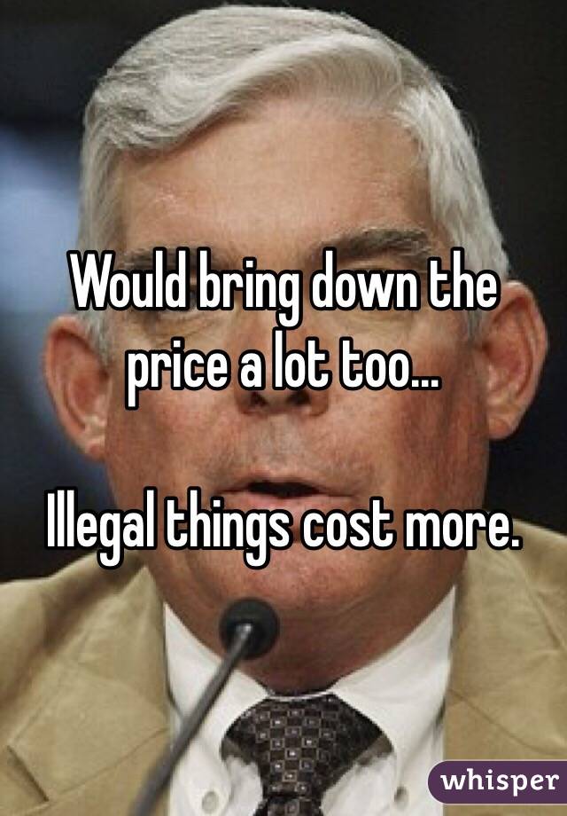 Would bring down the price a lot too...

Illegal things cost more. 