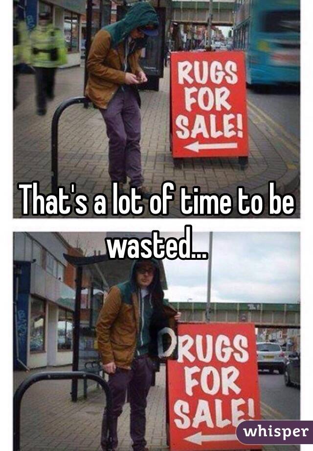 That's a lot of time to be wasted...