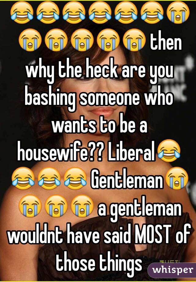 😂😂😂😂😂😂😭😭😭😭😭😭 then why the heck are you bashing someone who wants to be a housewife?? Liberal😂😂😂😂 Gentleman😭😭😭😭 a gentleman wouldnt have said MOST of those things 