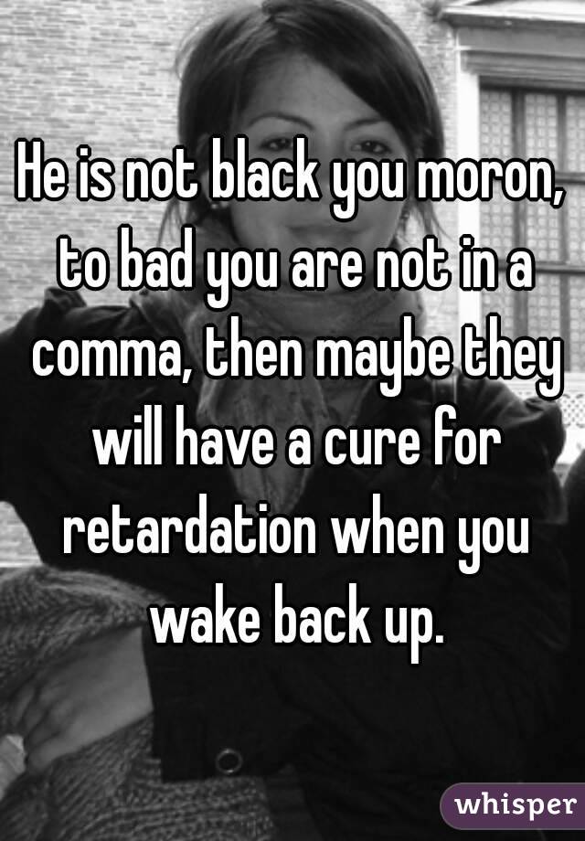 He is not black you moron, to bad you are not in a comma, then maybe they will have a cure for retardation when you wake back up.