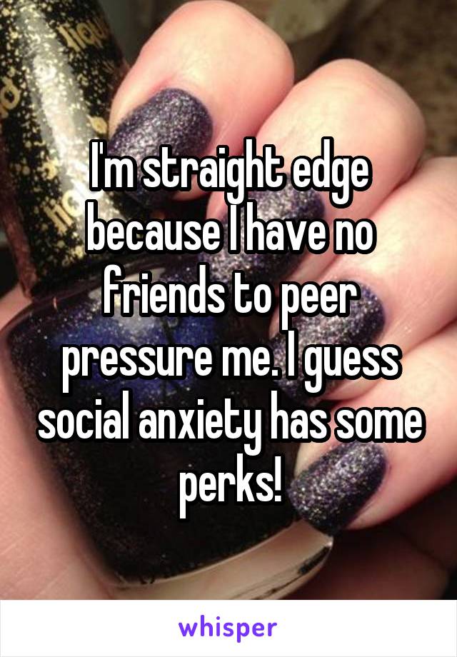 I'm straight edge because I have no friends to peer pressure me. I guess social anxiety has some perks!