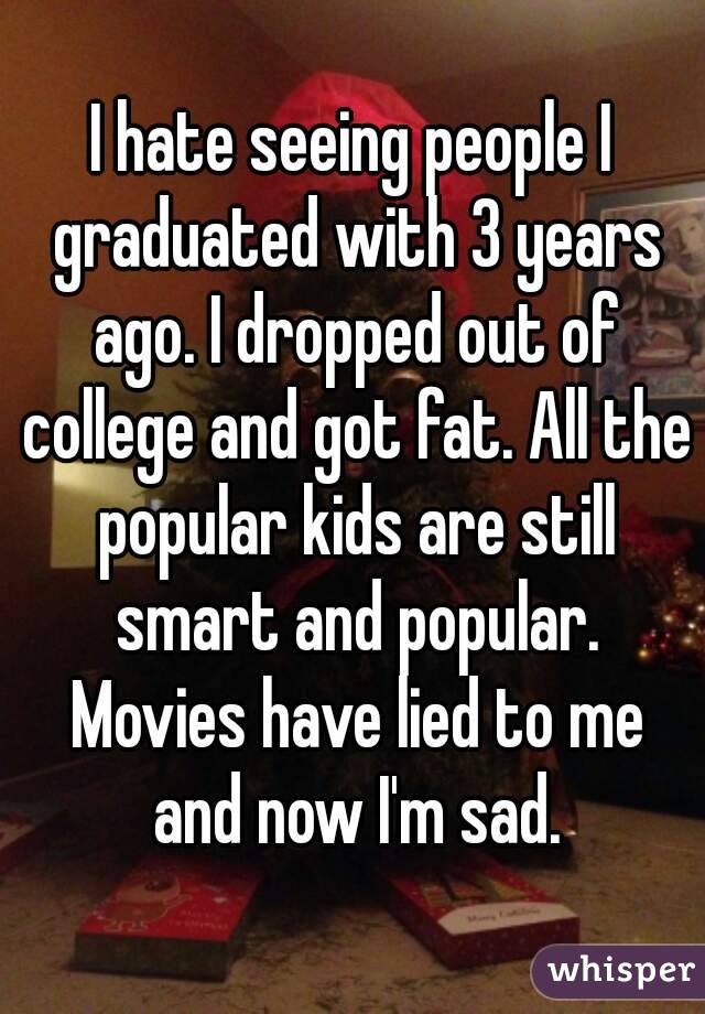 I hate seeing people I graduated with 3 years ago. I dropped out of college and got fat. All the popular kids are still smart and popular. Movies have lied to me and now I'm sad.