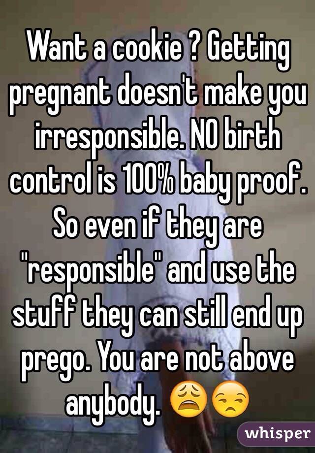 Want a cookie ? Getting pregnant doesn't make you irresponsible. NO birth control is 100% baby proof. So even if they are "responsible" and use the stuff they can still end up prego. You are not above anybody. 😩😒