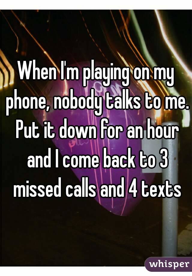 When I'm playing on my phone, nobody talks to me. Put it down for an hour and I come back to 3 missed calls and 4 texts