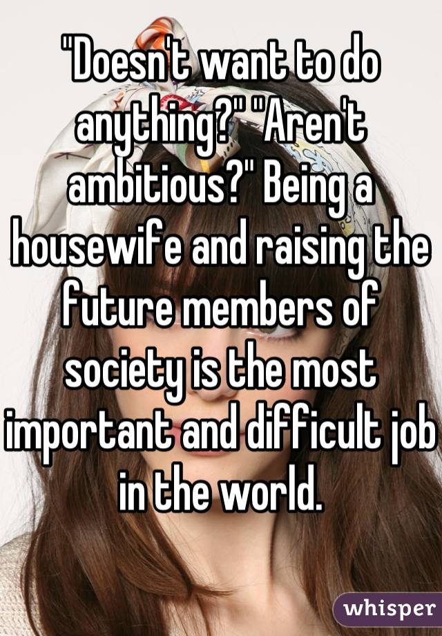 "Doesn't want to do anything?" "Aren't ambitious?" Being a housewife and raising the future members of society is the most important and difficult job in the world.