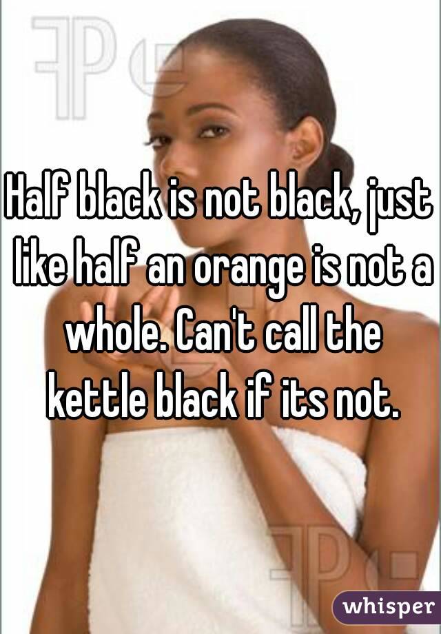 Half black is not black, just like half an orange is not a whole. Can't call the kettle black if its not.