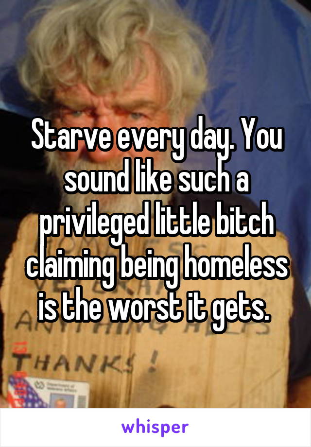 Starve every day. You sound like such a privileged little bitch claiming being homeless is the worst it gets. 