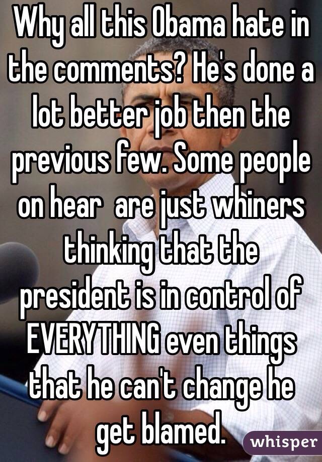 Why all this Obama hate in the comments? He's done a lot better job then the previous few. Some people on hear  are just whiners thinking that the president is in control of EVERYTHING even things that he can't change he get blamed.