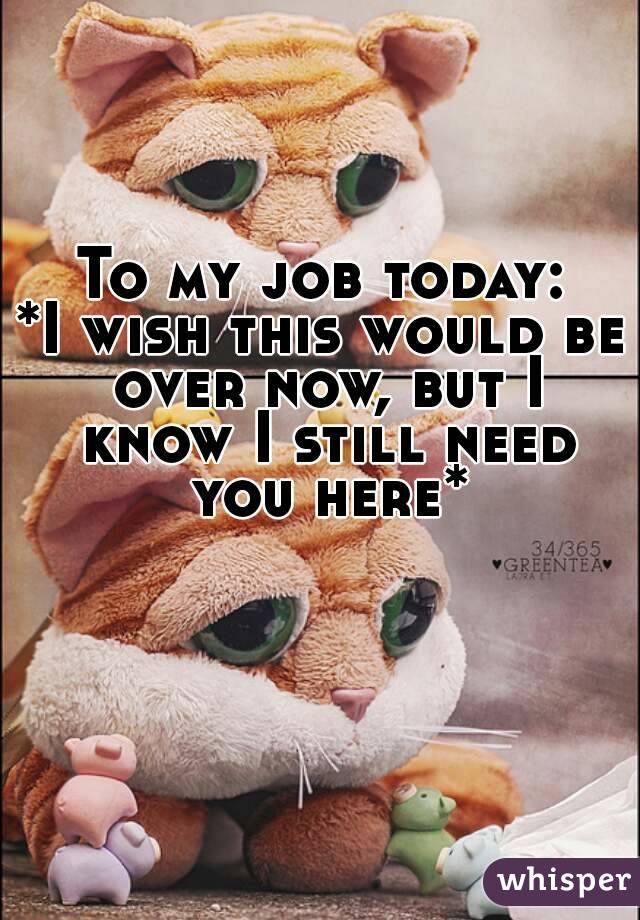 To my job today:
*I wish this would be over now, but I know I still need you here*