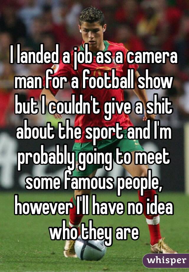I landed a job as a camera man for a football show but I couldn't give a shit about the sport and I'm probably going to meet some famous people, however I'll have no idea who they are