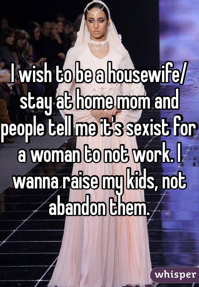 I wish to be a housewife/stay at home mom and people tell me it's sexist for a woman to not work. I wanna raise my kids, not abandon them.