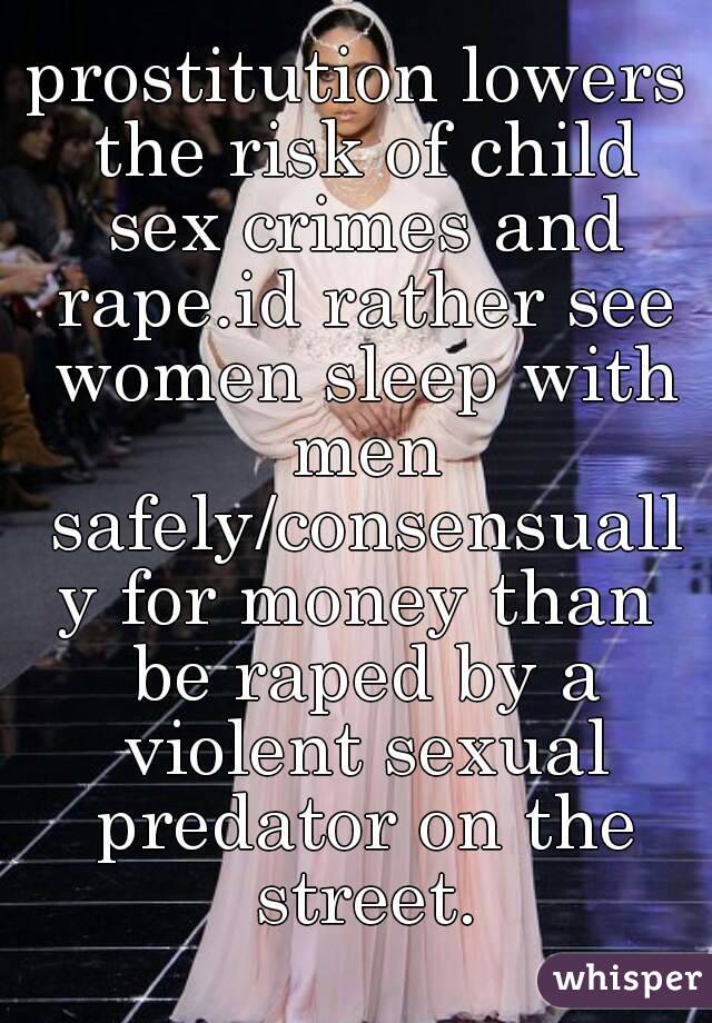 prostitution lowers the risk of child sex crimes and rape.id rather see women sleep with men safely/consensually for money than be raped by a violent sexual predator on the street.