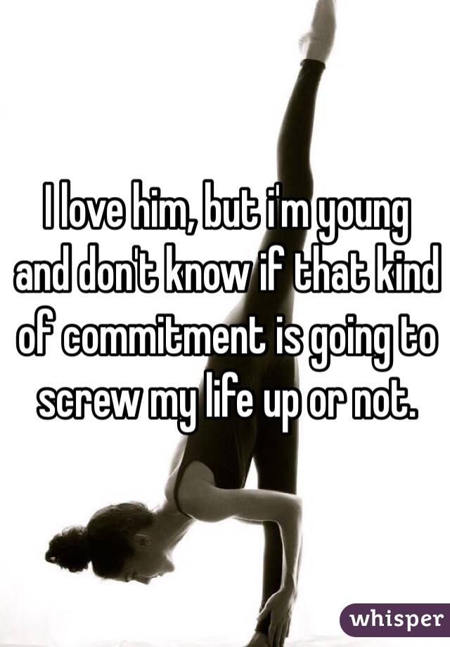 I love him, but i'm young and don't know if that kind of commitment is going to screw my life up or not. 