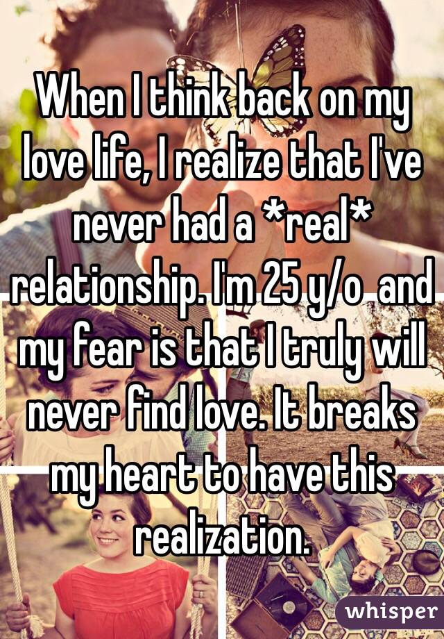 When I think back on my love life, I realize that I've never had a *real* relationship. I'm 25 y/o  and my fear is that I truly will never find love. It breaks my heart to have this realization.