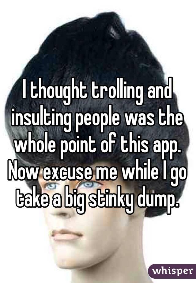 I thought trolling and insulting people was the whole point of this app. Now excuse me while I go take a big stinky dump. 
