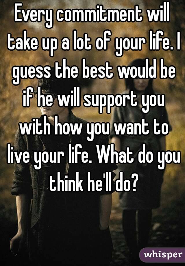 Every commitment will take up a lot of your life. I guess the best would be if he will support you with how you want to live your life. What do you think he'll do?