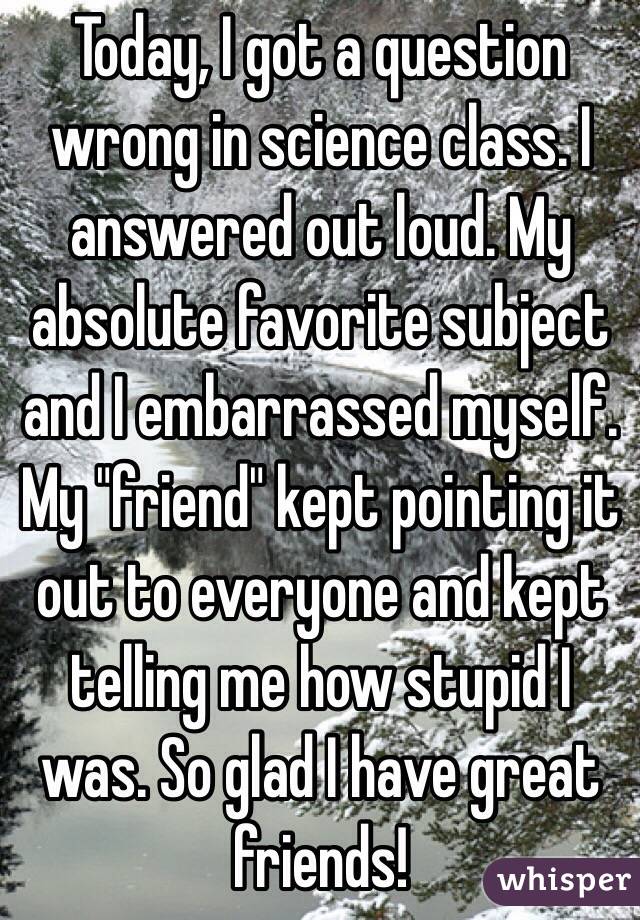 Today, I got a question wrong in science class. I answered out loud. My absolute favorite subject and I embarrassed myself. My "friend" kept pointing it out to everyone and kept telling me how stupid I was. So glad I have great friends!