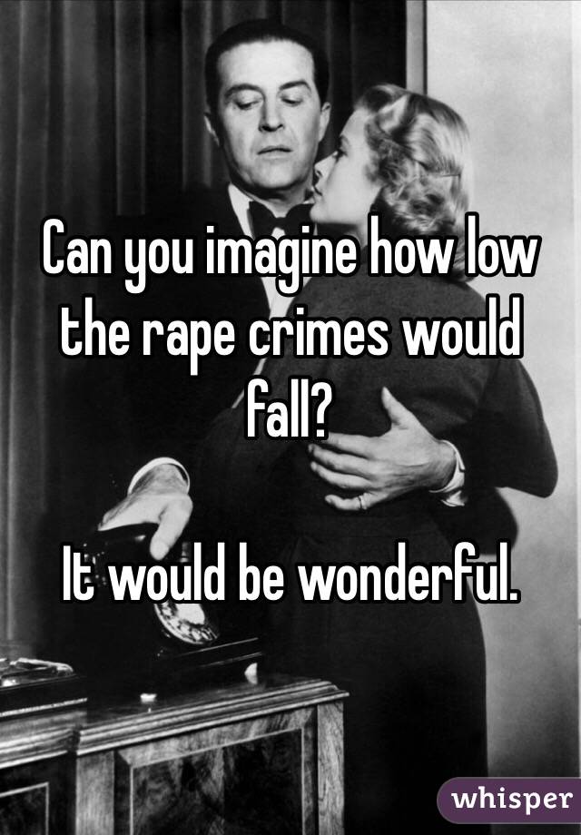 Can you imagine how low the rape crimes would fall? 

It would be wonderful. 