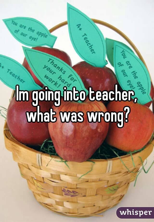 Im going into teacher, what was wrong?