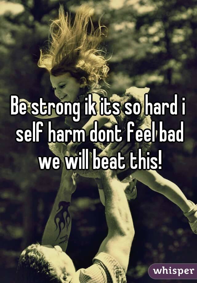 Be strong ik its so hard i self harm dont feel bad we will beat this!