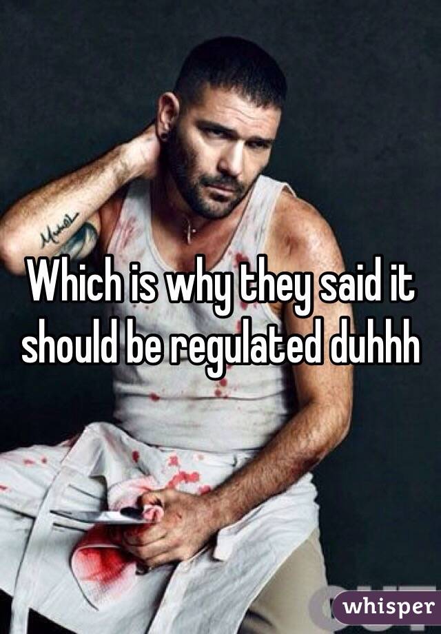 Which is why they said it should be regulated duhhh