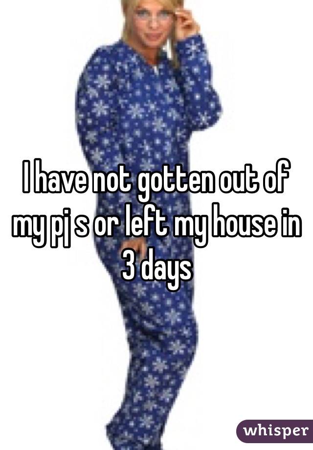 I have not gotten out of my pj s or left my house in 3 days 