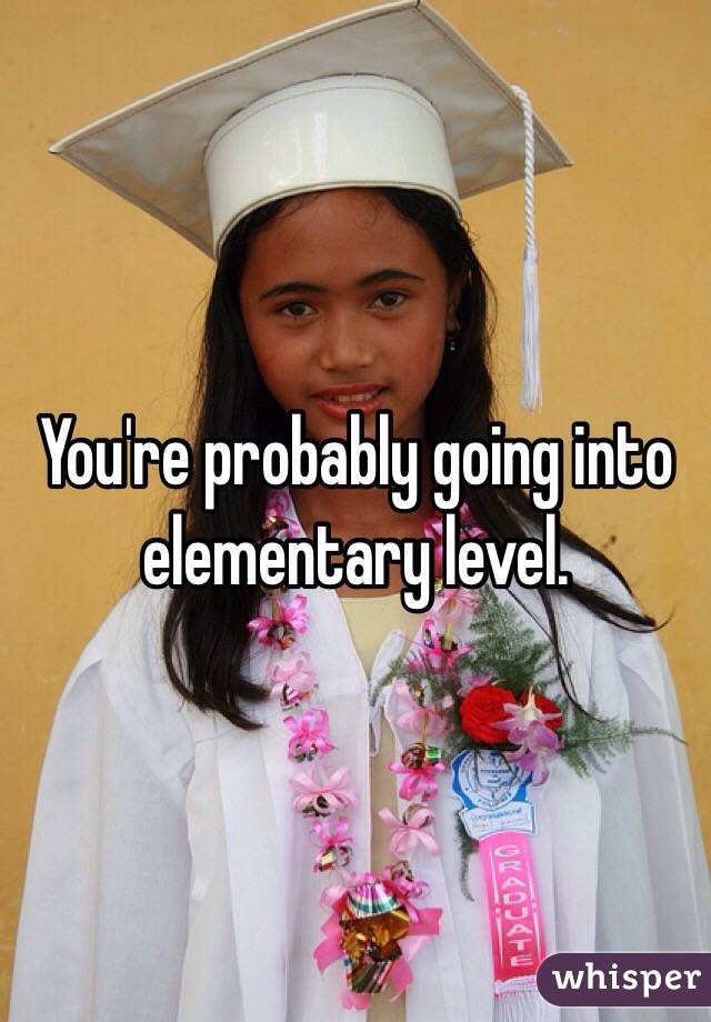 You're probably going into elementary level.