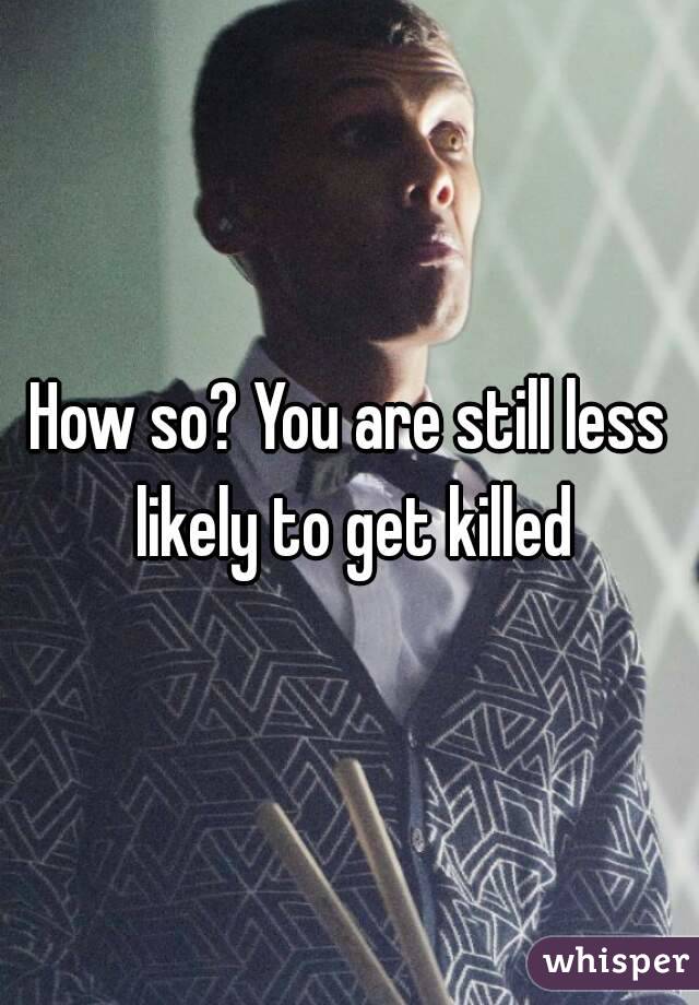 How so? You are still less likely to get killed