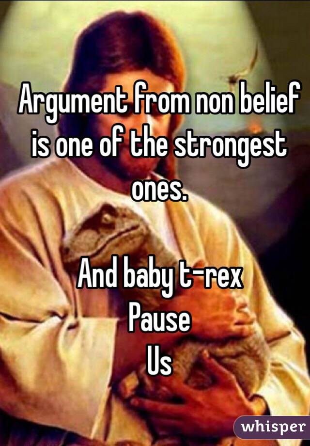 Argument from non belief is one of the strongest ones.

And baby t-rex
Pause
Us