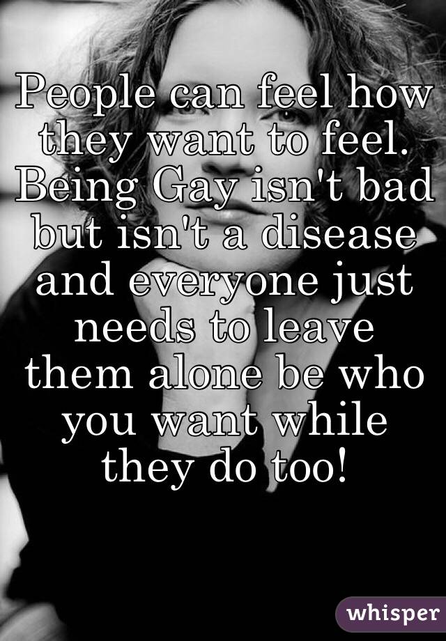 People can feel how they want to feel. Being Gay isn't bad but isn't a disease and everyone just needs to leave them alone be who you want while they do too!