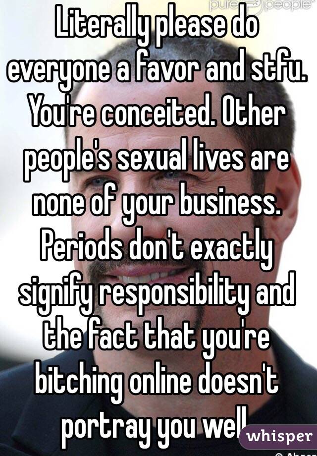 Literally please do everyone a favor and stfu. You're conceited. Other people's sexual lives are none of your business. Periods don't exactly signify responsibility and the fact that you're bitching online doesn't portray you well.