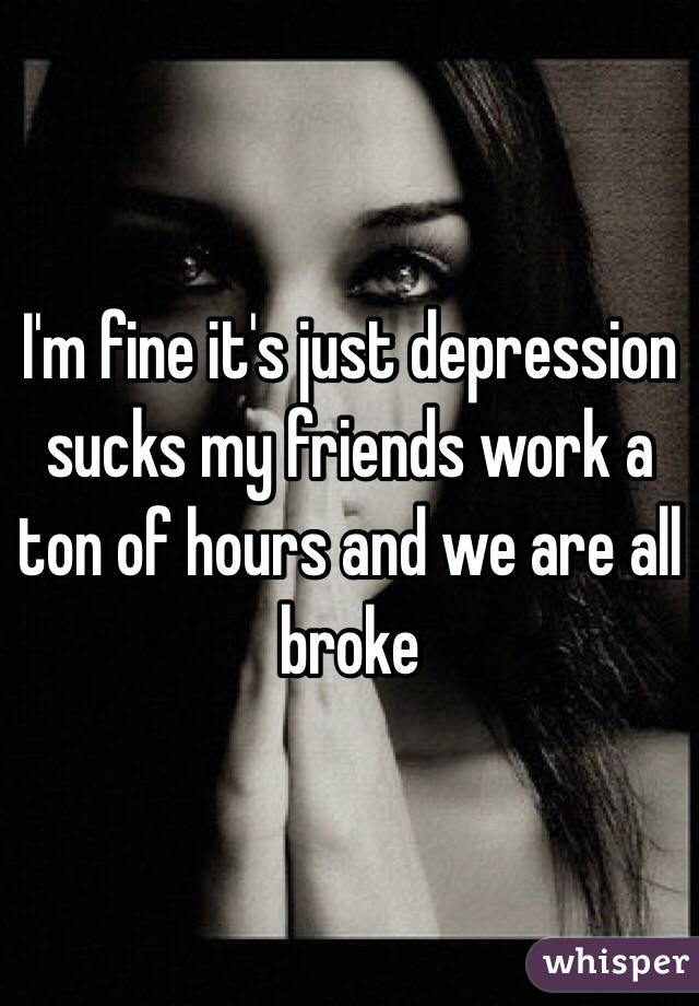 I'm fine it's just depression sucks my friends work a ton of hours and we are all broke 