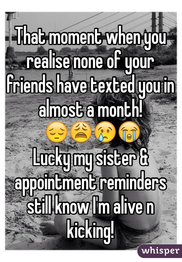 That moment when you realise none of your friends have texted you in almost a month!
 😔😩😢😭
Lucky my sister & appointment reminders still know I'm alive n kicking!