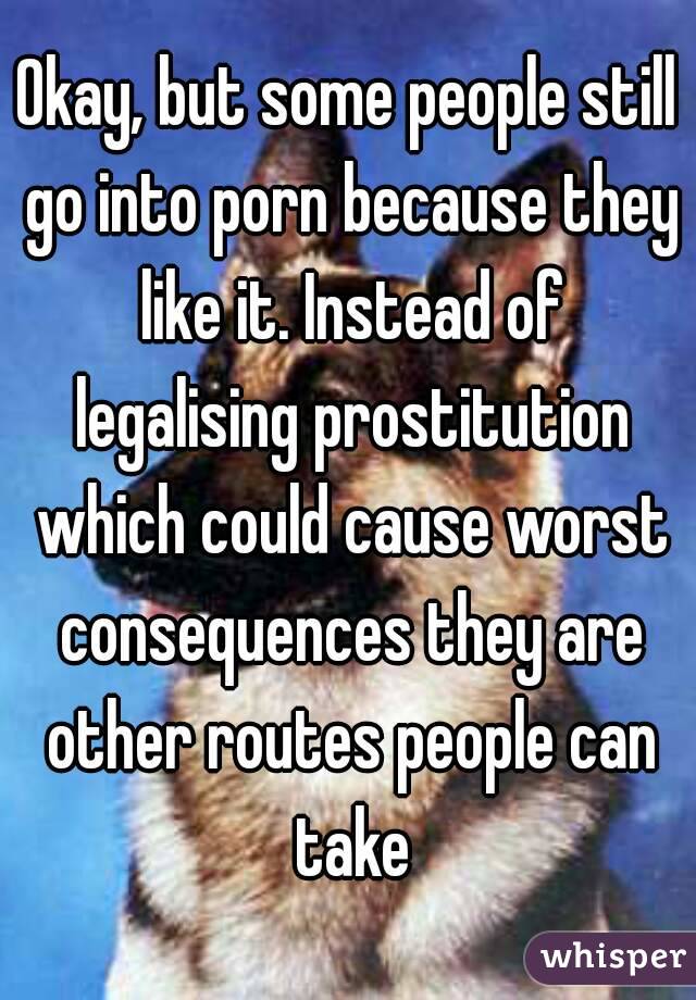 Okay, but some people still go into porn because they like it. Instead of legalising prostitution which could cause worst consequences they are other routes people can take