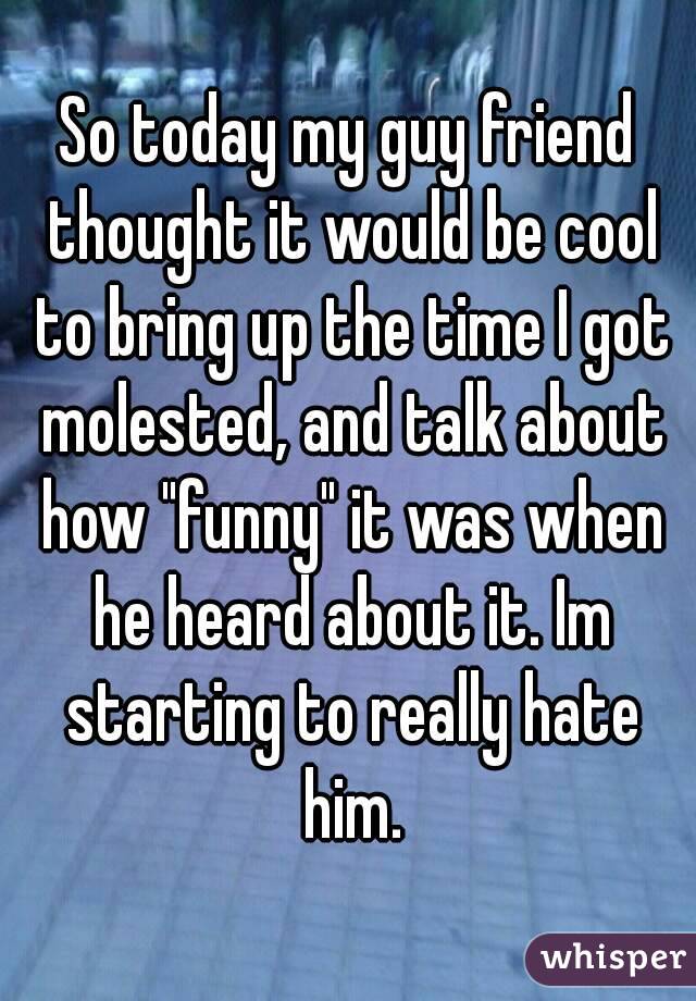 So today my guy friend thought it would be cool to bring up the time I got molested, and talk about how "funny" it was when he heard about it. Im starting to really hate him.