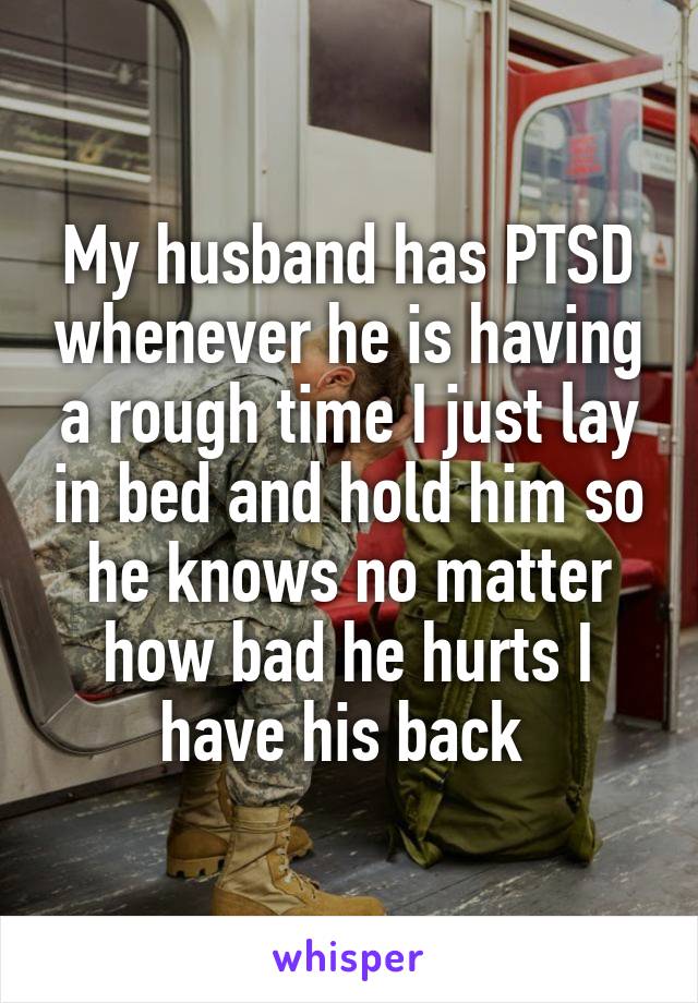 My husband has PTSD whenever he is having a rough time I just lay in bed and hold him so he knows no matter how bad he hurts I have his back 