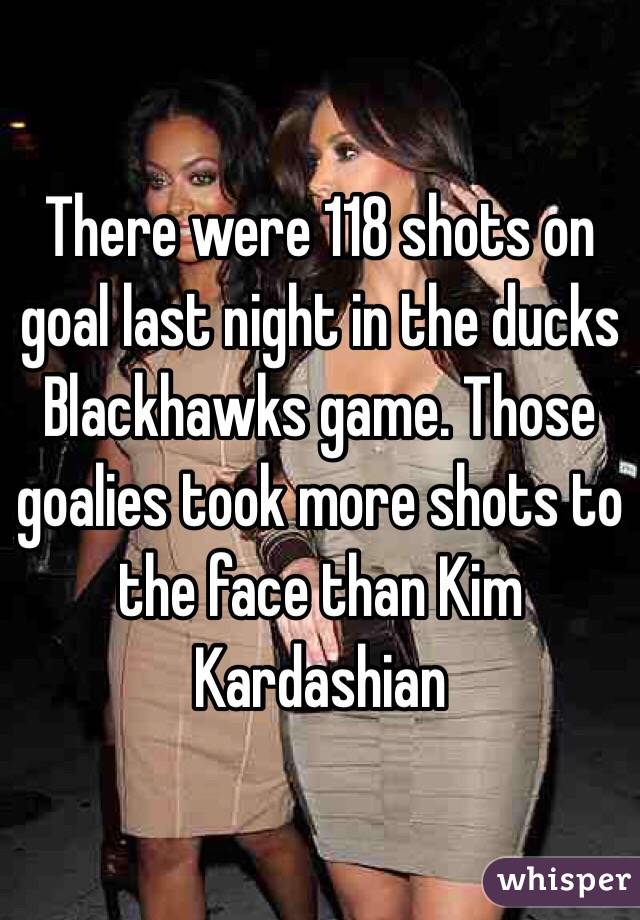 There were 118 shots on goal last night in the ducks Blackhawks game. Those goalies took more shots to the face than Kim Kardashian