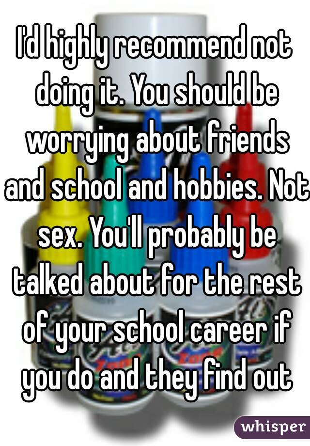 I'd highly recommend not doing it. You should be worrying about friends and school and hobbies. Not sex. You'll probably be talked about for the rest of your school career if you do and they find out