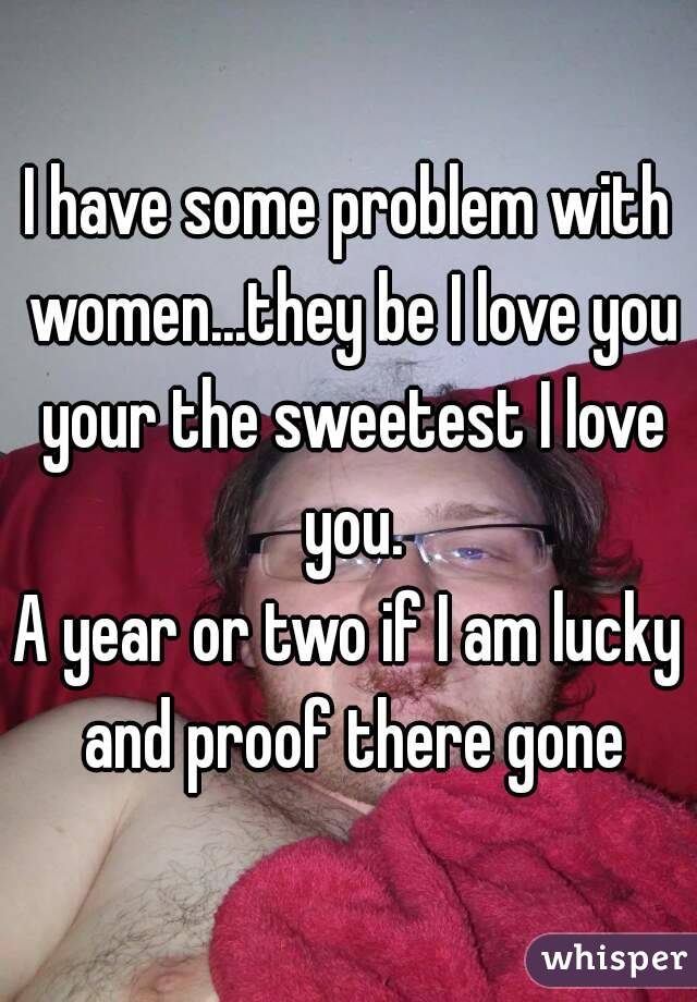 I have some problem with women...they be I love you your the sweetest I love you.
A year or two if I am lucky and proof there gone