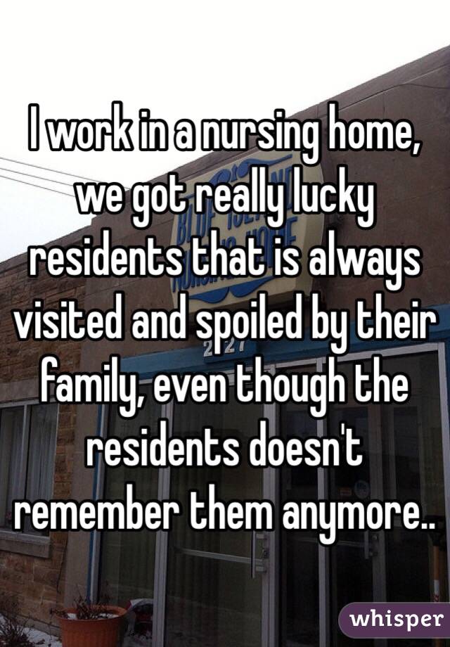 I work in a nursing home, we got really lucky residents that is always visited and spoiled by their family, even though the residents doesn't remember them anymore.. 
